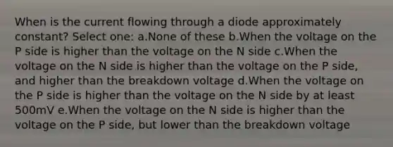 When is the current flowing through a diode approximately constant? Select one: a.None of these b.When the voltage on the P side is higher than the voltage on the N side c.When the voltage on the N side is higher than the voltage on the P side, and higher than the breakdown voltage d.When the voltage on the P side is higher than the voltage on the N side by at least 500mV e.When the voltage on the N side is higher than the voltage on the P side, but lower than the breakdown voltage