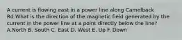 A current is flowing east in a power line along Camelback Rd.What is the direction of the magnetic field generated by the current in the power line at a point directly below the line? A.North B. South C. East D. West E. Up F. Down