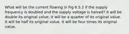 What will be the current flowing in Fig 6.5.2 if the supply frequency is doubled and the supply voltage is halved? It will be double its original value. It will be a quarter of its original value. It will be half its original value. It will be four times its original value.