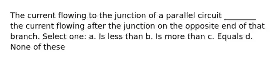 The current flowing to the junction of a parallel circuit ________ the current flowing after the junction on the opposite end of that branch. Select one: a. Is less than b. Is more than c. Equals d. None of these