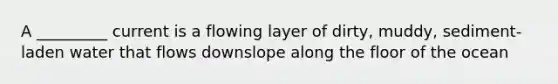 A _________ current is a flowing layer of dirty, muddy, sediment-laden water that flows downslope along the floor of the ocean