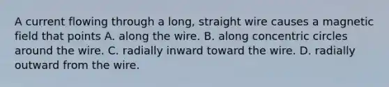 A current flowing through a long, straight wire causes a magnetic field that points A. along the wire. B. along concentric circles around the wire. C. radially inward toward the wire. D. radially outward from the wire.