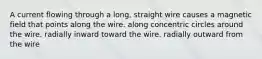 A current flowing through a long, straight wire causes a magnetic field that points along the wire. along concentric circles around the wire. radially inward toward the wire. radially outward from the wire