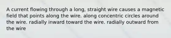 A current flowing through a long, straight wire causes a magnetic field that points along the wire. along <a href='https://www.questionai.com/knowledge/kyLzXa957r-concentric-circles' class='anchor-knowledge'>concentric circles</a> around the wire. radially inward toward the wire. radially outward from the wire