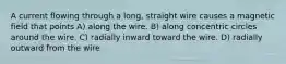 A current flowing through a long, straight wire causes a magnetic field that points A) along the wire. B) along concentric circles around the wire. C) radially inward toward the wire. D) radially outward from the wire