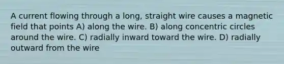 A current flowing through a long, straight wire causes a magnetic field that points A) along the wire. B) along concentric circles around the wire. C) radially inward toward the wire. D) radially outward from the wire