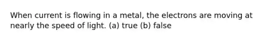 When current is flowing in a metal, the electrons are moving at nearly the speed of light. (a) true (b) false