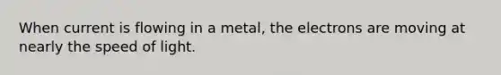 When current is flowing in a metal, the electrons are moving at nearly the speed of light.