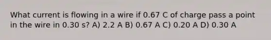 What current is flowing in a wire if 0.67 C of charge pass a point in the wire in 0.30 s? A) 2.2 A B) 0.67 A C) 0.20 A D) 0.30 A