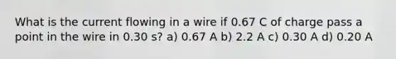 What is the current flowing in a wire if 0.67 C of charge pass a point in the wire in 0.30 s? a) 0.67 A b) 2.2 A c) 0.30 A d) 0.20 A