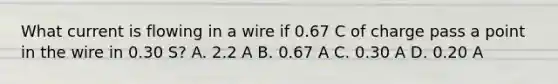 What current is flowing in a wire if 0.67 C of charge pass a point in the wire in 0.30 S? A. 2.2 A B. 0.67 A C. 0.30 A D. 0.20 A