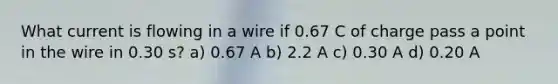 What current is flowing in a wire if 0.67 C of charge pass a point in the wire in 0.30 s? a) 0.67 A b) 2.2 A c) 0.30 A d) 0.20 A