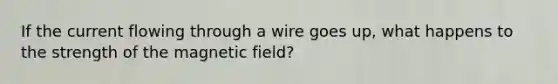 If the current flowing through a wire goes up, what happens to the strength of the magnetic field?