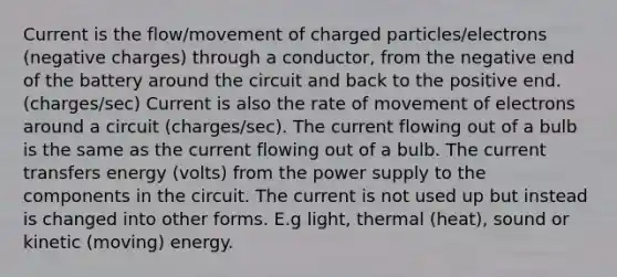 Current is the flow/movement of charged particles/electrons (negative charges) through a conductor, from the negative end of the battery around the circuit and back to the positive end. (charges/sec) Current is also the rate of movement of electrons around a circuit (charges/sec). The current flowing out of a bulb is the same as the current flowing out of a bulb. The current transfers energy (volts) from the power supply to the components in the circuit. The current is not used up but instead is changed into other forms. E.g light, thermal (heat), sound or kinetic (moving) energy.