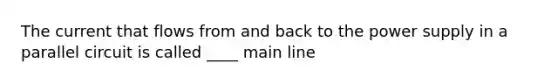 The current that flows from and back to the power supply in a parallel circuit is called ____ main line