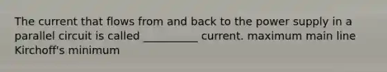 The current that flows from and back to the power supply in a parallel circuit is called __________ current. maximum main line Kirchoff's minimum