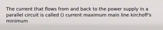 The current that flows from and back to the power supply in a parallel circuit is called () current maximum main line kirchoff's minimum