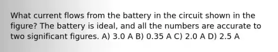 What current flows from the battery in the circuit shown in the figure? The battery is ideal, and all the numbers are accurate to two significant figures. A) 3.0 A B) 0.35 A C) 2.0 A D) 2.5 A