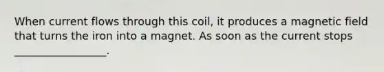 When current flows through this coil, it produces a magnetic field that turns the iron into a magnet. As soon as the current stops _________________.