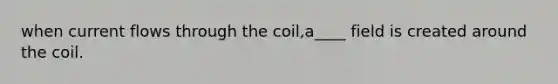 when current flows through the coil,a____ field is created around the coil.