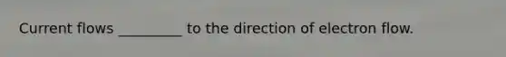 Current flows _________ to the direction of electron flow.