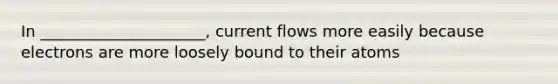 In _____________________, current flows more easily because electrons are more loosely bound to their atoms