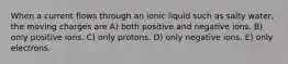 When a current flows through an ionic liquid such as salty water, the moving charges are A) both positive and negative ions. B) only positive ions. C) only protons. D) only negative ions. E) only electrons.