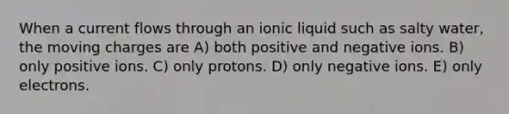 When a current flows through an ionic liquid such as salty water, the moving charges are A) both positive and negative ions. B) only positive ions. C) only protons. D) only negative ions. E) only electrons.