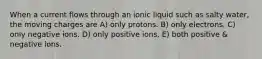 When a current flows through an ionic liquid such as salty water, the moving charges are A) only protons. B) only electrons. C) only negative ions. D) only positive ions. E) both positive & negative ions.