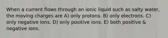 When a current flows through an ionic liquid such as salty water, the moving charges are A) only protons. B) only electrons. C) only negative ions. D) only positive ions. E) both positive & negative ions.