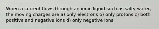 When a current flows through an ionic liquid such as salty water, the moving charges are a) only electrons b) only protons c) both positive and negative ions d) only negative ions