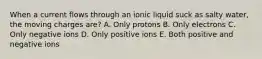 When a current flows through an ionic liquid suck as salty water, the moving charges are? A. Only protons B. Only electrons C. Only negative ions D. Only positive ions E. Both positive and negative ions