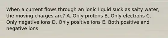 When a current flows through an ionic liquid suck as salty water, the moving charges are? A. Only protons B. Only electrons C. Only negative ions D. Only positive ions E. Both positive and negative ions