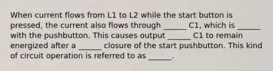 When current flows from L1 to L2 while the start button is pressed, the current also flows through ______ C1, which is ______ with the pushbutton. This causes output ______ C1 to remain energized after a ______ closure of the start pushbutton. This kind of circuit operation is referred to as ______.