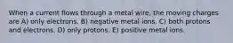 When a current flows through a metal wire, the moving charges are A) only electrons. B) negative metal ions. C) both protons and electrons. D) only protons. E) positive metal ions.