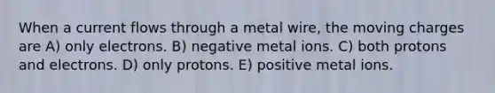 When a current flows through a metal wire, the moving charges are A) only electrons. B) negative metal ions. C) both protons and electrons. D) only protons. E) positive metal ions.