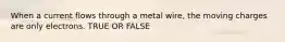 When a current flows through a metal wire, the moving charges are only electrons. TRUE OR FALSE