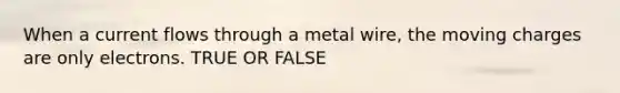 When a current flows through a metal wire, the moving charges are only electrons. TRUE OR FALSE