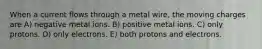 When a current flows through a metal wire, the moving charges are A) negative metal ions. B) positive metal ions. C) only protons. D) only electrons. E) both protons and electrons.