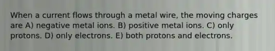 When a current flows through a metal wire, the moving charges are A) negative metal ions. B) positive metal ions. C) only protons. D) only electrons. E) both protons and electrons.