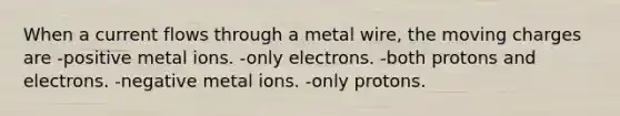 When a current flows through a metal wire, the moving charges are -positive metal ions. -only electrons. -both protons and electrons. -negative metal ions. -only protons.