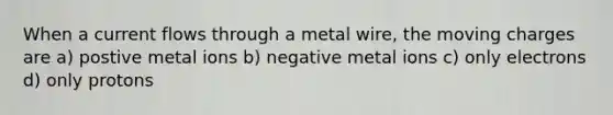 When a current flows through a metal wire, the moving charges are a) postive metal ions b) negative metal ions c) only electrons d) only protons