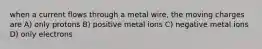 when a current flows through a metal wire, the moving charges are A) only protons B) positive metal ions C) negative metal ions D) only electrons