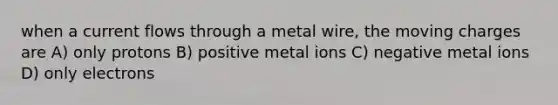 when a current flows through a metal wire, the moving charges are A) only protons B) positive metal ions C) negative metal ions D) only electrons