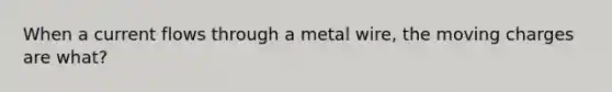 When a current flows through a metal wire, the moving charges are what?