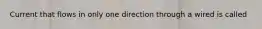 Current that flows in only one direction through a wired is called