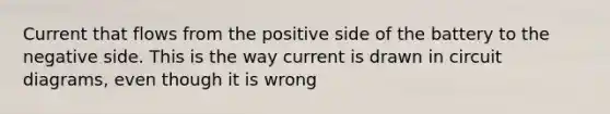 Current that flows from the positive side of the battery to the negative side. This is the way current is drawn in circuit diagrams, even though it is wrong