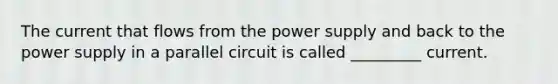 The current that flows from the power supply and back to the power supply in a parallel circuit is called _________ current.