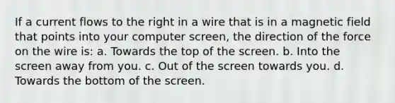 If a current flows to the right in a wire that is in a magnetic field that points into your computer screen, the direction of the force on the wire is: a. Towards the top of the screen. b. Into the screen away from you. c. Out of the screen towards you. d. Towards the bottom of the screen.