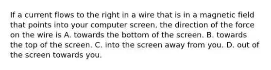 If a current flows to the right in a wire that is in a magnetic field that points into your computer screen, the direction of the force on the wire is A. towards the bottom of the screen. B. towards the top of the screen. C. into the screen away from you. D. out of the screen towards you.